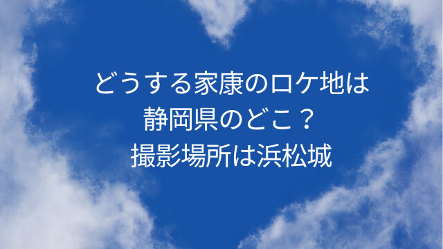 どうする家康のロケ地は静岡県のどこ？撮影場所は浜松城